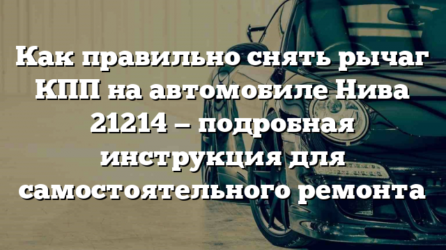 Как правильно снять рычаг КПП на автомобиле Нива 21214 — подробная инструкция для самостоятельного ремонта