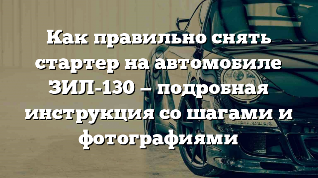 Как правильно снять стартер на автомобиле ЗИЛ-130 — подробная инструкция со шагами и фотографиями