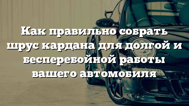 Как правильно собрать шрус кардана для долгой и бесперебойной работы вашего автомобиля