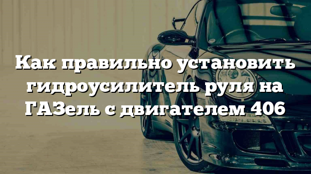 Как правильно установить гидроусилитель руля на ГАЗель с двигателем 406