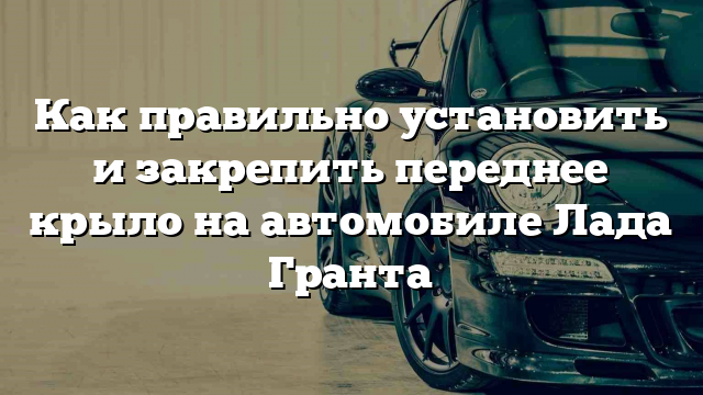 Как правильно установить и закрепить переднее крыло на автомобиле Лада Гранта