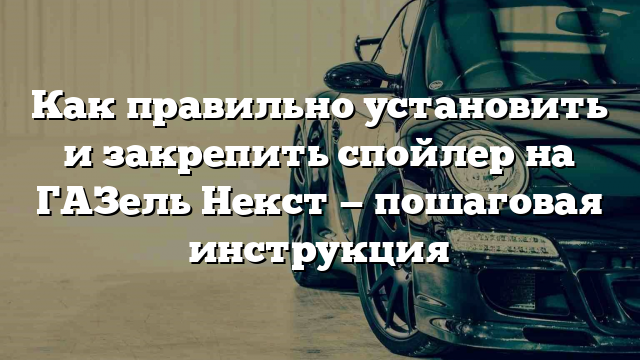 Как правильно установить и закрепить спойлер на ГАЗель Некст — пошаговая инструкция