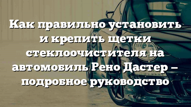 Как правильно установить и крепить щетки стеклоочистителя на автомобиль Рено Дастер — подробное руководство