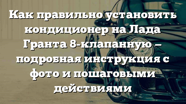 Как правильно установить кондиционер на Лада Гранта 8-клапанную — подробная инструкция с фото и пошаговыми действиями