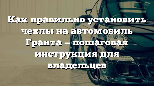 Как правильно установить чехлы на автомобиль Гранта — пошаговая инструкция для владельцев