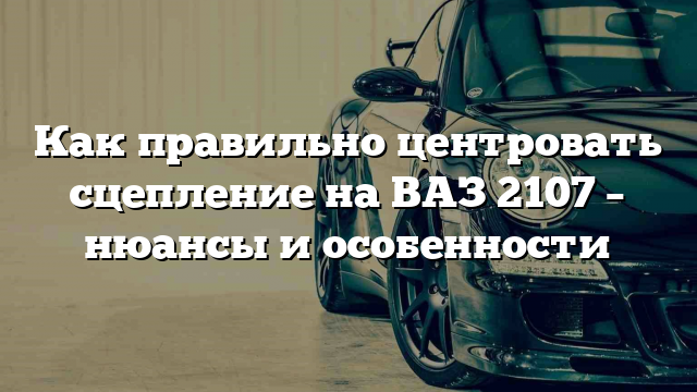 Как правильно центровать сцепление на ВАЗ 2107 – нюансы и особенности