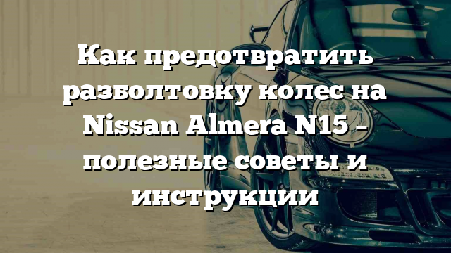 Как предотвратить разболтовку колес на Nissan Almera N15 – полезные советы и инструкции