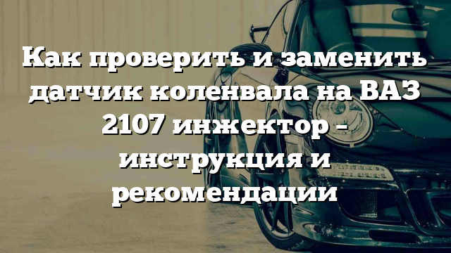 Как проверить и заменить датчик коленвала на ВАЗ 2107 инжектор – инструкция и рекомендации