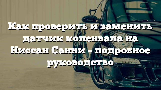 Как проверить и заменить датчик коленвала на Ниссан Санни – подробное руководство