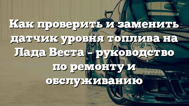 Как проверить и заменить датчик уровня топлива на Лада Веста – руководство по ремонту и обслуживанию