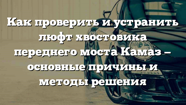 Как проверить и устранить люфт хвостовика переднего моста Камаз — основные причины и методы решения