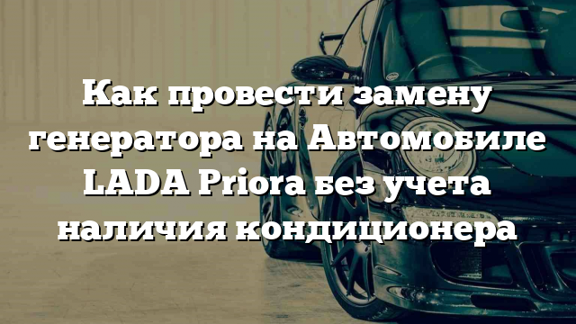 Как провести замену генератора на Автомобиле LADA Priora без учета наличия кондиционера