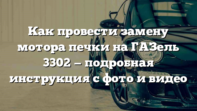 Как провести замену мотора печки на ГАЗель 3302 — подробная инструкция с фото и видео