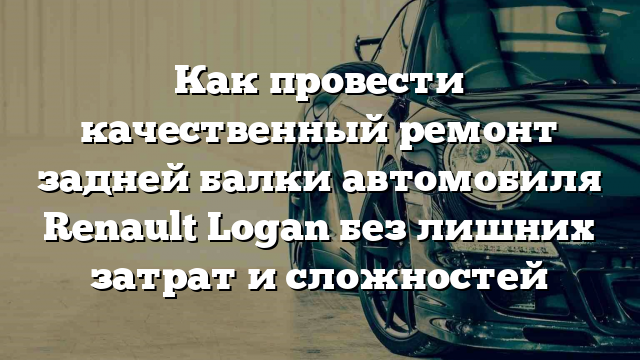 Как провести качественный ремонт задней балки автомобиля Renault Logan без лишних затрат и сложностей