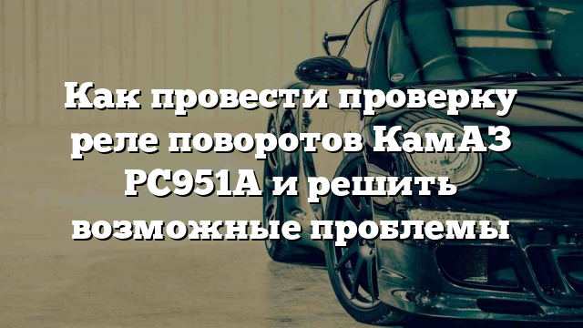 Как провести проверку реле поворотов КамАЗ РС951А и решить возможные проблемы