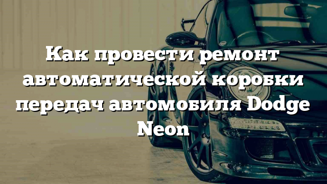 Как провести ремонт автоматической коробки передач автомобиля Dodge Neon