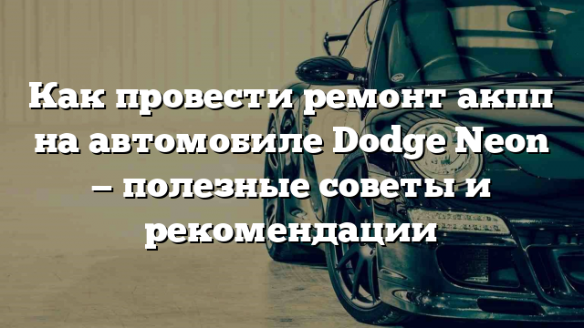 Как провести ремонт акпп на автомобиле Dodge Neon — полезные советы и рекомендации