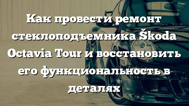 Как провести ремонт стеклоподъемника Škoda Octavia Tour и восстановить его функциональность в деталях