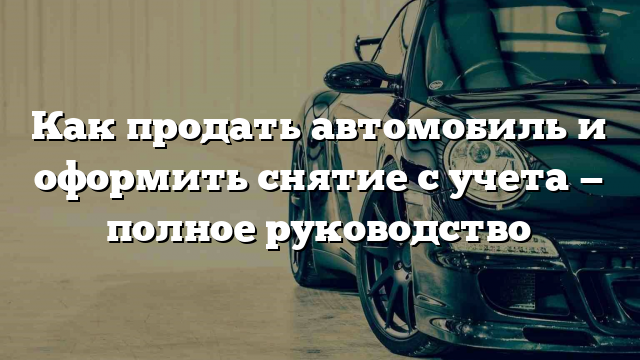 Как продать автомобиль и оформить снятие с учета — полное руководство