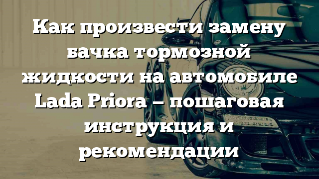 Как произвести замену бачка тормозной жидкости на автомобиле Lada Priora — пошаговая инструкция и рекомендации