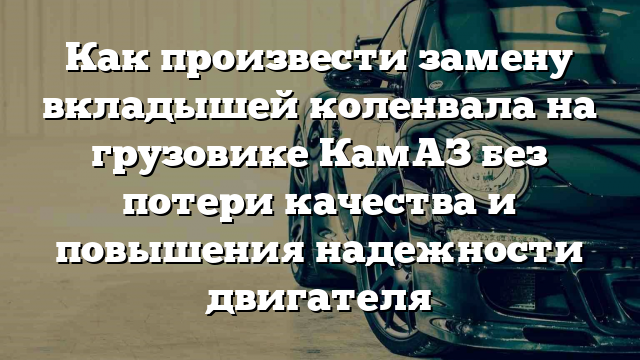 Как произвести замену вкладышей коленвала на грузовике КамАЗ без потери качества и повышения надежности двигателя