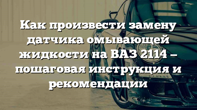 Как произвести замену датчика омывающей жидкости на ВАЗ 2114 — пошаговая инструкция и рекомендации