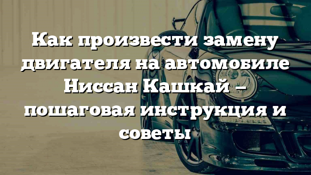 Как произвести замену двигателя на автомобиле Ниссан Кашкай — пошаговая инструкция и советы