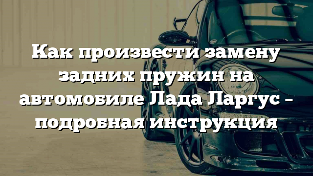 Как произвести замену задних пружин на автомобиле Лада Ларгус – подробная инструкция