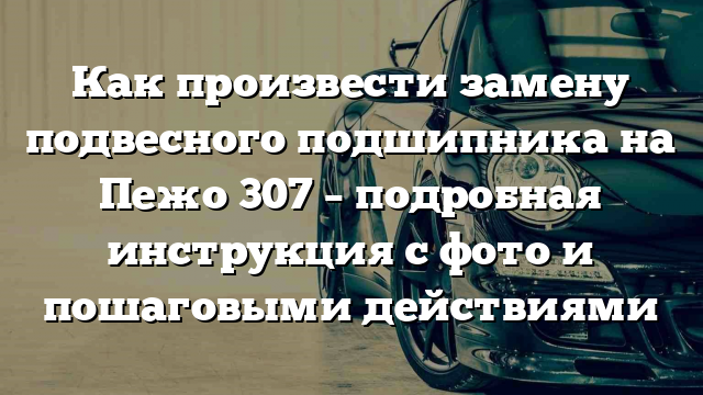 Как произвести замену подвесного подшипника на Пежо 307 – подробная инструкция с фото и пошаговыми действиями