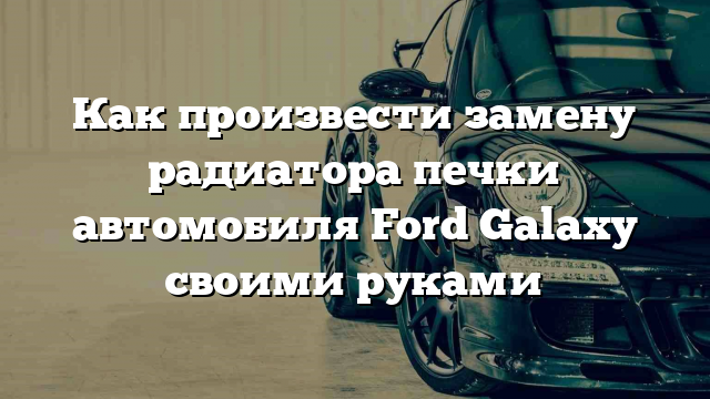 Как произвести замену радиатора печки автомобиля Ford Galaxy своими руками