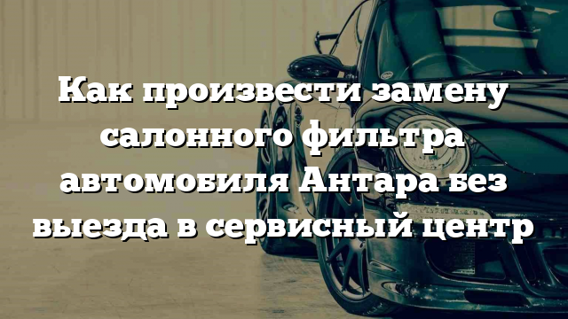 Как произвести замену салонного фильтра автомобиля Антара без выезда в сервисный центр