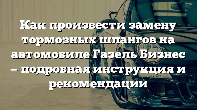 Как произвести замену тормозных шлангов на автомобиле Газель Бизнес — подробная инструкция и рекомендации