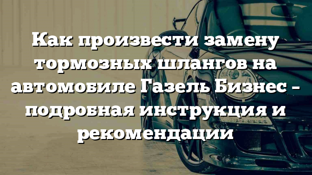 Как произвести замену тормозных шлангов на автомобиле Газель Бизнес – подробная инструкция и рекомендации