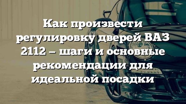 Как произвести регулировку дверей ВАЗ 2112 — шаги и основные рекомендации для идеальной посадки