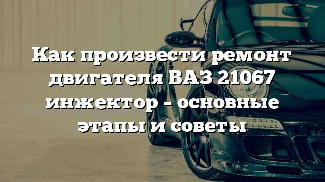 Как произвести ремонт двигателя ВАЗ 21067 инжектор – основные этапы и советы