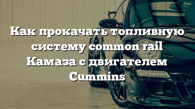 Как прокачать топливную систему common rail Камаза с двигателем Cummins