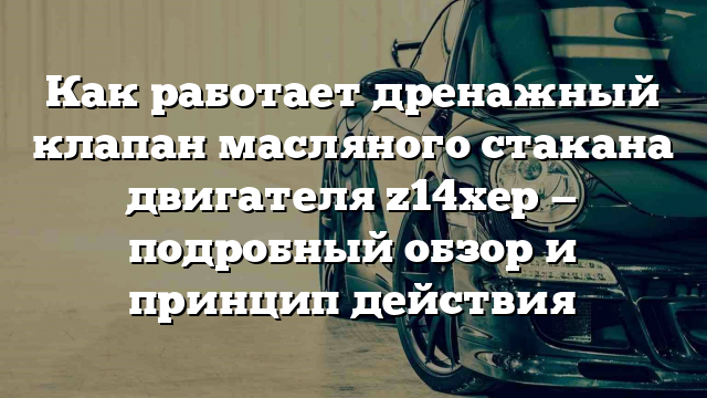 Как работает дренажный клапан масляного стакана двигателя z14xep — подробный обзор и принцип действия