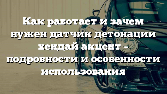 Как работает и зачем нужен датчик детонации хендай акцент – подробности и особенности использования