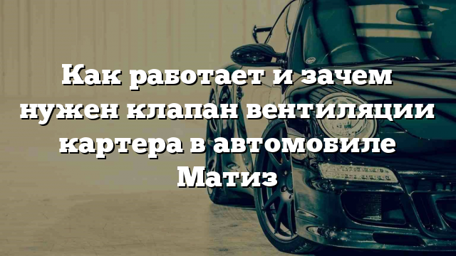 Как работает и зачем нужен клапан вентиляции картера в автомобиле Матиз