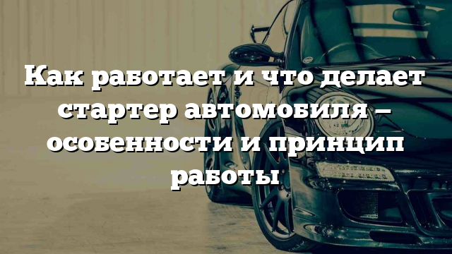 Как работает и что делает стартер автомобиля — особенности и принцип работы