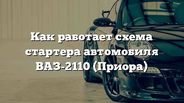 Как работает схема стартера автомобиля ВАЗ-2110 (Приора)