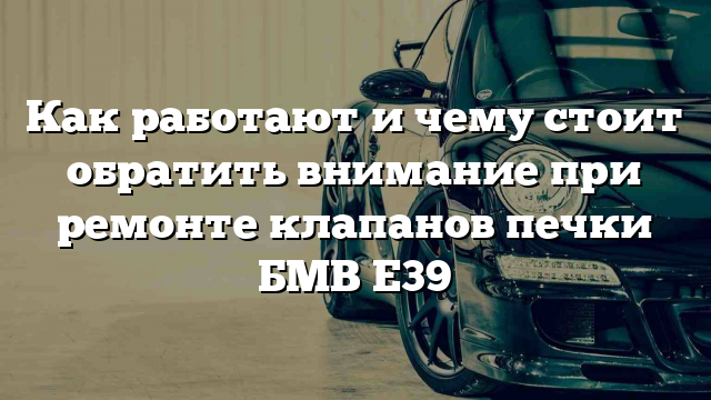 Как работают и чему стоит обратить внимание при ремонте клапанов печки БМВ Е39