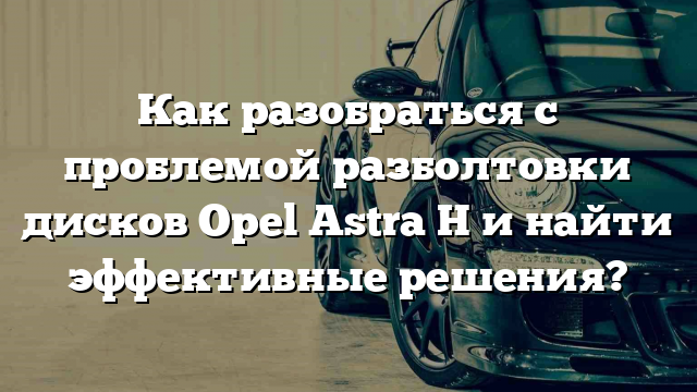 Как разобраться с проблемой разболтовки дисков Opel Astra H и найти эффективные решения?