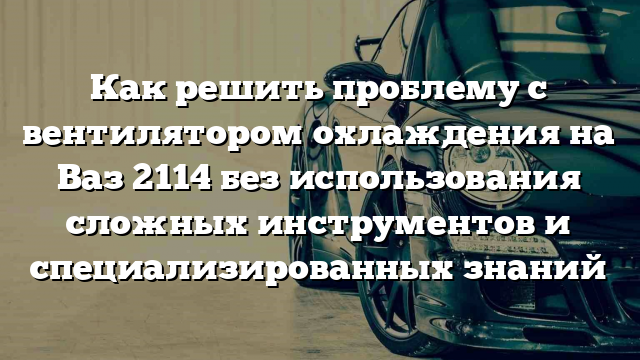 Как решить проблему с вентилятором охлаждения на Ваз 2114 без использования сложных инструментов и специализированных знаний