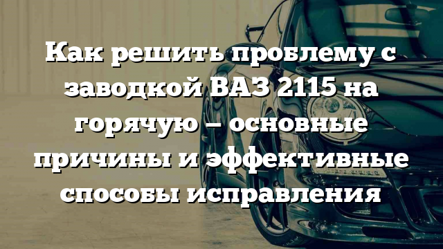 Как решить проблему с заводкой ВАЗ 2115 на горячую — основные причины и эффективные способы исправления