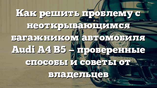 Как решить проблему с неоткрывающимся багажником автомобиля Audi A4 B5 — проверенные способы и советы от владельцев