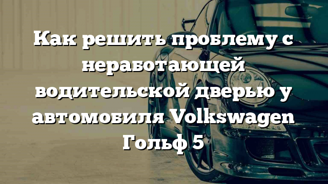 Как решить проблему с неработающей водительской дверью у автомобиля Volkswagen Гольф 5