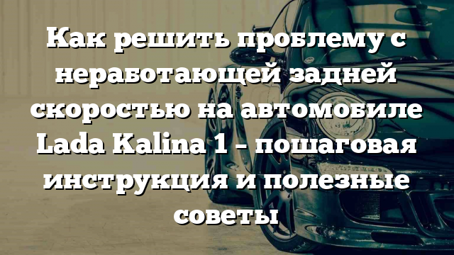 Как решить проблему с неработающей задней скоростью на автомобиле Lada Kalina 1 – пошаговая инструкция и полезные советы