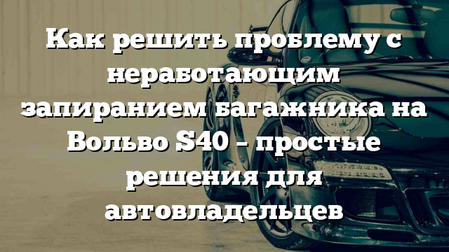 Как решить проблему с неработающим запиранием багажника на Вольво S40 – простые решения для автовладельцев