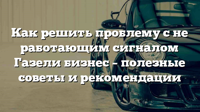 Как решить проблему с не работающим сигналом Газели бизнес – полезные советы и рекомендации